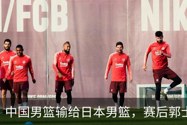 中国男篮输给日本男篮，赛后郭士强说：“这个夏天我们整个中国男篮都非常努力”